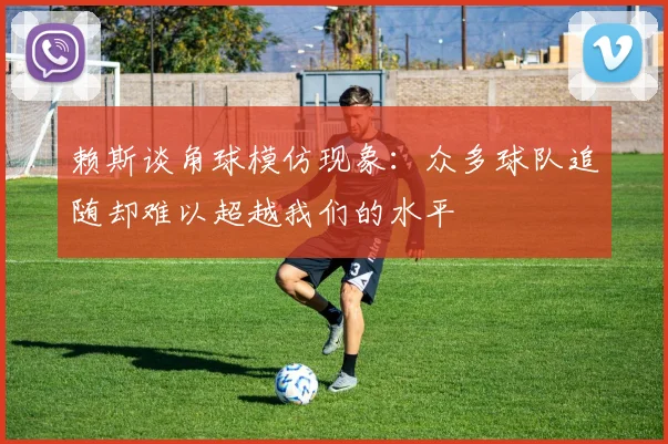 赖斯谈角球模仿现象：众多球队追随却难以超越我们的水平