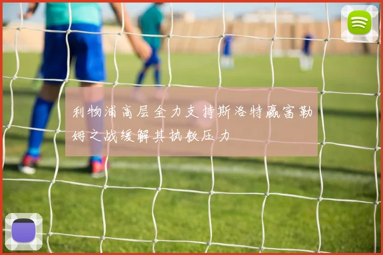 利物浦高层全力支持斯洛特赢富勒姆之战缓解其执教压力