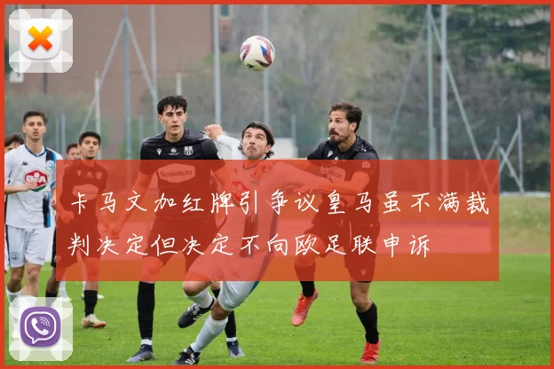 卡马文加红牌引争议皇马虽不满裁判决定但决定不向欧足联申诉