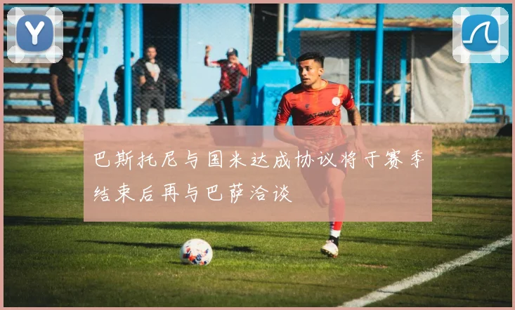 巴斯托尼与国米达成协议将于赛季结束后再与巴萨洽谈