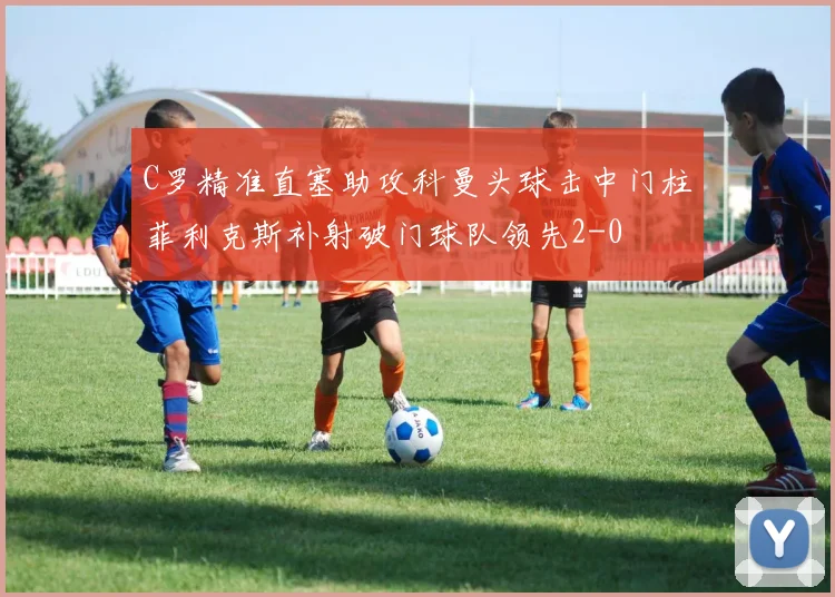 C罗精准直塞助攻科曼头球击中门柱菲利克斯补射破门球队领先2-0