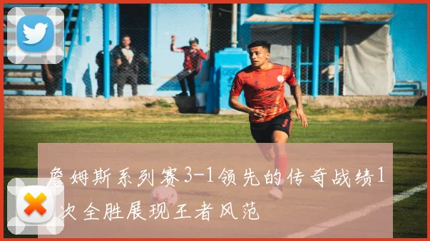 詹姆斯系列赛3-1领先的传奇战绩18次全胜展现王者风范