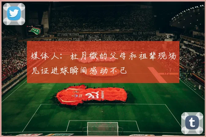媒体人：杜月徵的父母和祖辈现场见证进球瞬间感动不已