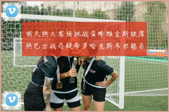 明天热火客场挑战黄蜂维金斯缺席热巴出战存疑希罗哈克斯韦尔能否发挥