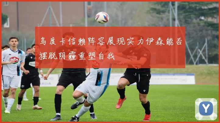 乌度卡信赖阵容展现实力伊森能否摆脱阴霾重塑自我