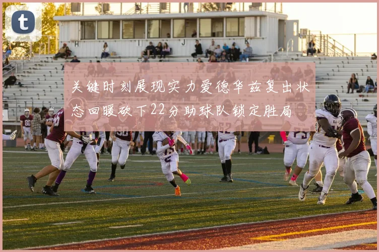 关键时刻展现实力爱德华兹复出状态回暖砍下22分助球队锁定胜局